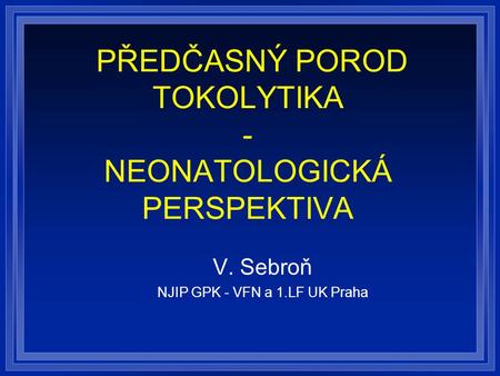 PŘEDČASNÝ POROD TOKOLYTIKA - NEONATOLOGICKÁ PERSPEKTIVA V. Sebroň NJIP GPK - VFN a 1.LF UK Praha.