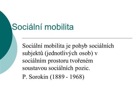 Sociální mobilita Sociální mobilita je pohyb sociálních subjektů (jednotlivých osob) v sociálním prostoru tvořeném soustavou sociálních pozic. P. Sorokin.