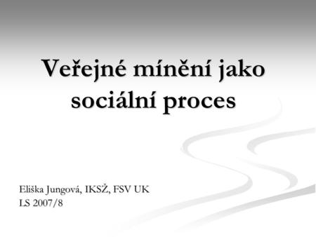 Veřejné mínění jako sociální proces Eliška Jungová, IKSŽ, FSV UK LS 2007/8.