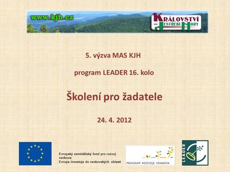 5. výzva MAS KJH program LEADER 16. kolo Školení pro žadatele 24. 4. 2012 Evropský zemědělský fond pro rozvoj venkova: Evropa investuje do venkovských.