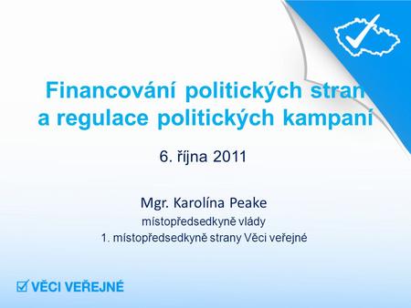 Financování politických stran a regulace politických kampaní 6. října 2011 Mgr. Karolína Peake místopředsedkyně vlády 1. místopředsedkyně strany Věci veřejné.