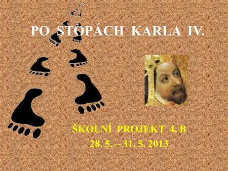 PO STOPÁCH KARLA IV. ŠKOLNÍ PROJEKT 4. B 28. 5. – 31. 5. 2013.