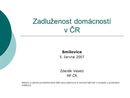 Zadluženost domácností v ČR Smilovice 5. června 2007 Zdeněk Veselý MF ČR Názory a závěry prezentované dále jsou autorovy a nemusí tak být v souladu s postojem.