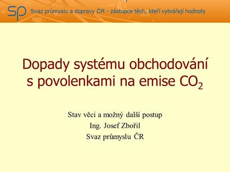 Svaz průmyslu a dopravy ČR - zástupce těch, kteří vytvářejí hodnoty Dopady systému obchodování s povolenkami na emise CO 2 Stav věci a možný další postup.
