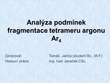 1 Analýza podmínek fragmentace tetrameru argonu Ar 4 Zpracoval:Tomáš Janča (student Bc., M-F) Vedoucí práce:Ing. Ivan Janeček,CSc.
