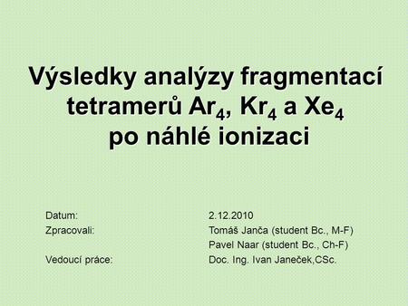 Výsledky analýzy fragmentací tetramerů Ar 4, Kr 4 a Xe 4 po náhlé ionizaci Datum:2.12.2010 Zpracovali:Tomáš Janča (student Bc., M-F) Pavel Naar (student.