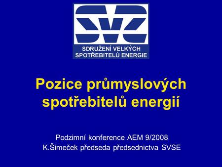 Pozice průmyslových spotřebitelů energií Podzimní konference AEM 9/2008 K.Šimeček předseda předsednictva SVSE.