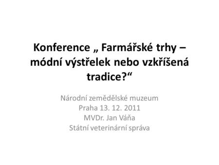 Konference „ Farmářské trhy – módní výstřelek nebo vzkříšená tradice?“ Národní zemědělské muzeum Praha 13. 12. 2011 MVDr. Jan Váňa Státní veterinární správa.