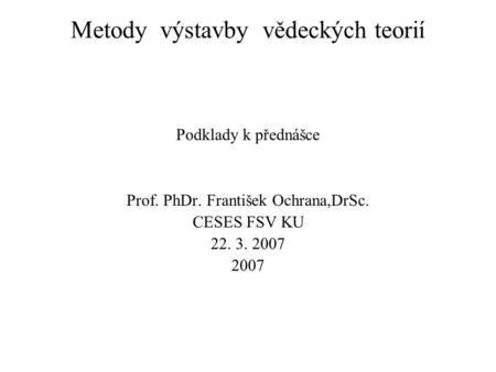 Metody výstavby vědeckých teorií Podklady k přednášce Prof. PhDr. František Ochrana,DrSc. CESES FSV KU 22. 3. 2007 2007.