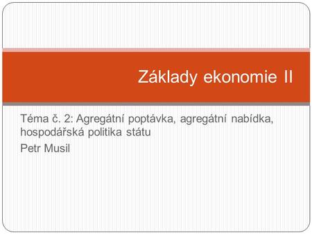 Základy ekonomie II Téma č. 2: Agregátní poptávka, agregátní nabídka, hospodářská politika státu Petr Musil.