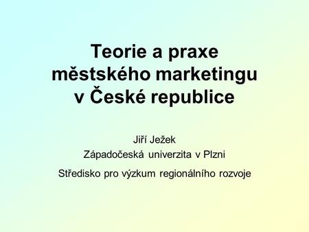 Teorie a praxe městského marketingu v České republice Jiří Ježek Západočeská univerzita v Plzni Středisko pro výzkum regionálního rozvoje.