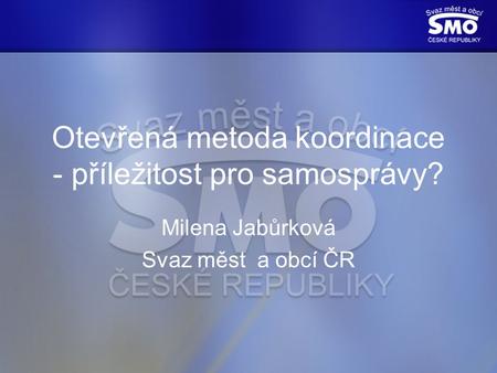 Otevřená metoda koordinace - příležitost pro samosprávy? Milena Jabůrková Svaz měst a obcí ČR.