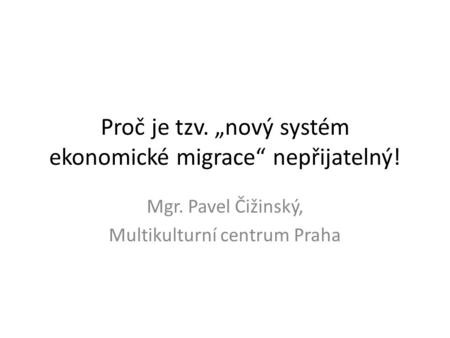 Proč je tzv. „nový systém ekonomické migrace“ nepřijatelný! Mgr. Pavel Čižinský, Multikulturní centrum Praha.