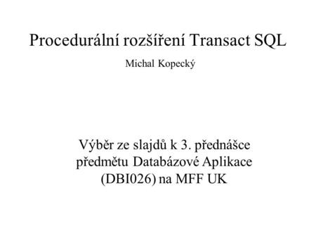 Procedurální rozšíření Transact SQL Michal Kopecký Výběr ze slajdů k 3. přednášce předmětu Databázové Aplikace (DBI026) na MFF UK.