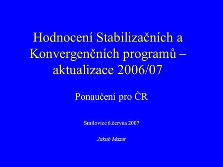 Hodnocení Stabilizačních a Konvergenčních programů – aktualizace 2006/07 Ponaučení pro ČR Smilovice 6.června 2007 Jakub Mazur.