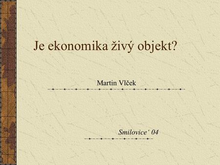 Je ekonomika živý objekt? Martin Vlček Smilovice‘ 04.
