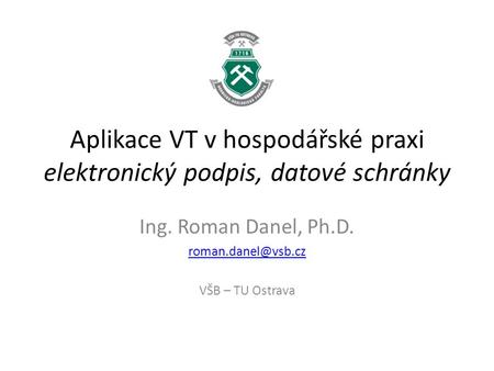 Aplikace VT v hospodářské praxi elektronický podpis, datové schránky Ing. Roman Danel, Ph.D. VŠB – TU Ostrava.