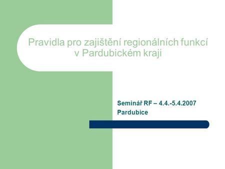 Pravidla pro zajištění regionálních funkcí v Pardubickém kraji Seminář RF – 4.4.-5.4.2007 Pardubice.