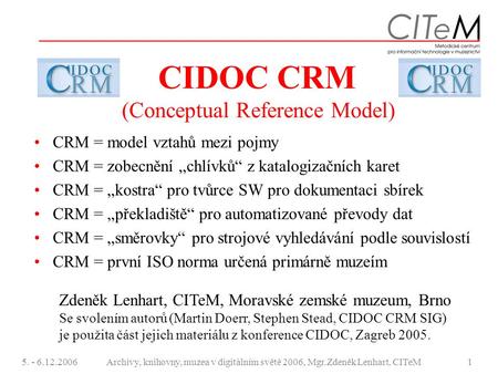 5. - 6.12.2006Archivy, knihovny, muzea v digitálním světě 2006, Mgr.Zdeněk Lenhart, CITeM1 CIDOC CRM (Conceptual Reference Model) CRM = model vztahů mezi.