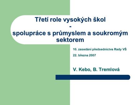 Třetí role vysokých škol - spolupráce s průmyslem a soukromým sektorem 10. zasedání předsednictva Rady VŠ 22. března 2007 V. Kebo, B. Tremlová.