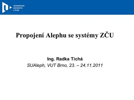 Propojení Alephu se systémy ZČU Ing. Radka Tichá SUAleph, VUT Brno, 23. – 24.11.2011.