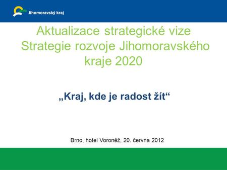 Aktualizace strategické vize Strategie rozvoje Jihomoravského kraje 2020 „Kraj, kde je radost žít“ Brno, hotel Voroněž, 20. června 2012.