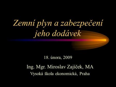 Zemní plyn a zabezpečení jeho dodávek 18. února, 2009 Ing. Mgr. Miroslav Zajíček, MA Vysoká škola ekonomická, Praha.
