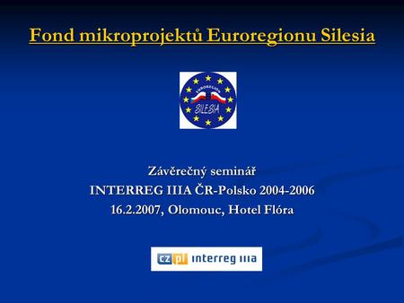 Fond mikroprojektů Euroregionu Silesia Závěrečný seminář INTERREG IIIA ČR-Polsko 2004-2006 16.2.2007, Olomouc, Hotel Flóra.