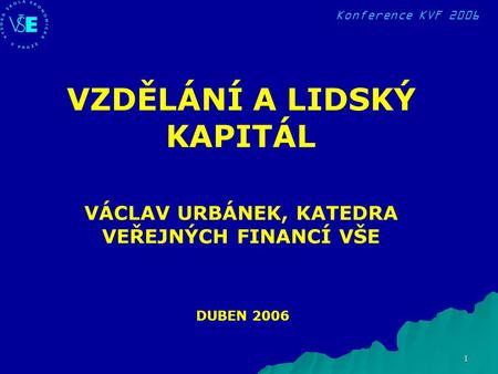 Konference KVF 2006 1 DUBEN 2006 VZDĚLÁNÍ A LIDSKÝ KAPITÁL VÁCLAV URBÁNEK, KATEDRA VEŘEJNÝCH FINANCÍ VŠE.