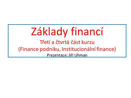 Základy financí Třetí a čtvrtá část kurzu (Finance podniku, Institucionální finance) Prezentace: Jiří Uhman.
