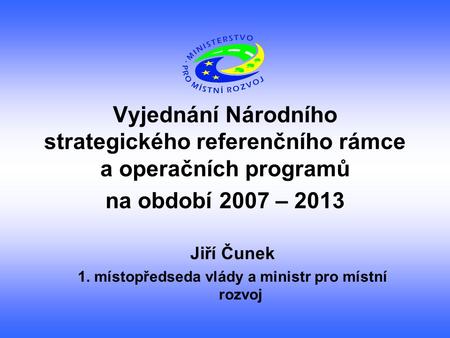 Vyjednání Národního strategického referenčního rámce a operačních programů na období 2007 – 2013 Jiří Čunek 1. místopředseda vlády a ministr pro místní.