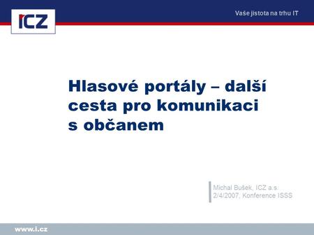 Vaše jistota na trhu IT www.i.cz Hlasové portály – další cesta pro komunikaci s občanem Michal Bušek, ICZ a.s. 2/4/2007, Konference ISSS.