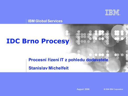 © 2004 IBM Corporation IBM Global Services August 2006 IDC Brno Procesy Procesní řízení IT z pohledu dodavatele Stanislav Michelfeit.
