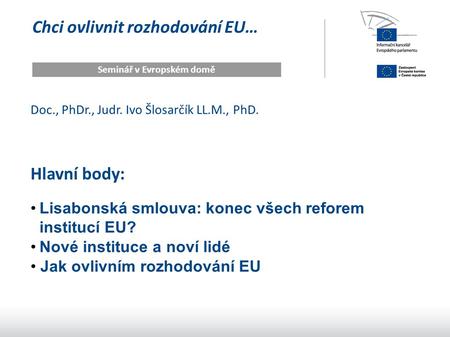 Chci ovlivnit rozhodování EU… Seminář v Evropském domě Doc., PhDr., Judr. Ivo Šlosarčík LL.M., PhD. Hlavní body: Lisabonská smlouva: konec všech reforem.