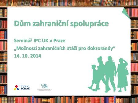 Dům zahraniční spolupráce Seminář IPC UK v Praze „Možnosti zahraničních stáží pro doktorandy“ 14. 10. 2014.