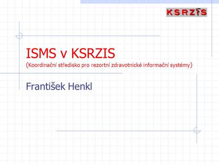 ISMS v KSRZIS (Koordinační středisko pro rezortní zdravotnické informační systémy) František Henkl.