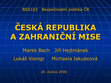 Marek Bach Jiří Hejtmánek Lukáš Visingr Michaela Jakubcová ČESKÁ REPUBLIKA A ZAHRANIČNÍ MISE BSS103 Bezpečnostní politika ČR 26. dubna 2006.