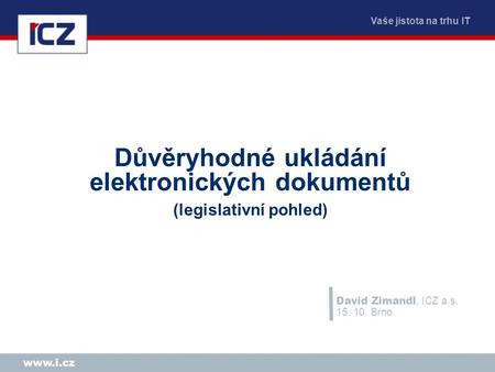 Vaše jistota na trhu IT www.i.cz Důvěryhodné ukládání elektronických dokumentů (legislativní pohled) David Zimandl, ICZ a.s. 15. 10. Brno.