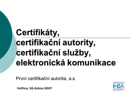 Certifikáty, certifikační autority, certifikační služby, elektronická komunikace První certifikační autorita, a.s. Valtice, 18.dubna 2007.