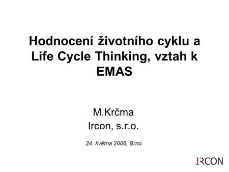 1 M.Krčma Ircon, s.r.o. 24. května 2006, Brno Hodnocení životního cyklu a Life Cycle Thinking, vztah k EMAS.