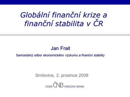 Globální finanční krize a finanční stabilita v ČR Smilovice, 2. prosince 2008 Jan Frait Samostatný odbor ekonomického výzkumu a finanční stability.