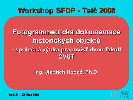 Workshop SFDP - Telč 2008 Fotogrammetrická dokumentace historických objektů - společná výuka pracovišť dvou fakult ČVUT Ing. Jindřich Hodač, Ph.D. Telč,