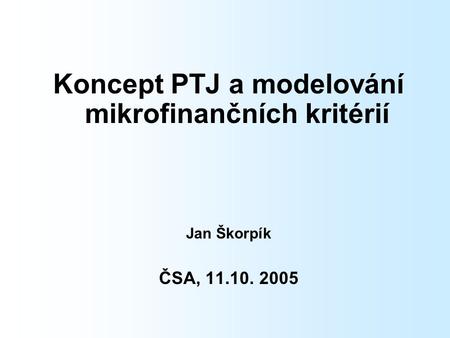 Koncept PTJ a modelování mikrofinančních kritérií Jan Škorpík ČSA, 11.10. 2005.