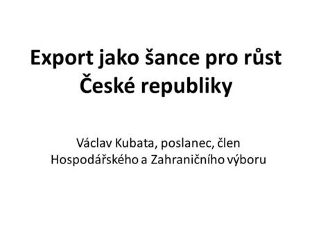 Export jako šance pro růst České republiky Václav Kubata, poslanec, člen Hospodářského a Zahraničního výboru.