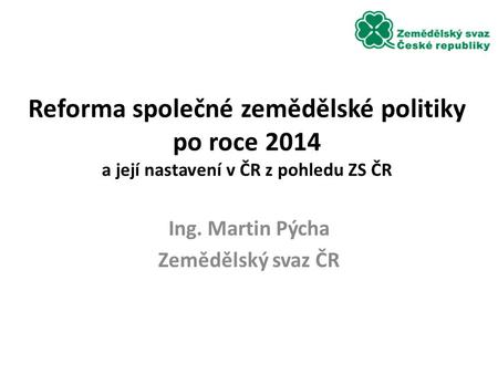 Reforma společné zemědělské politiky po roce 2014 a její nastavení v ČR z pohledu ZS ČR Ing. Martin Pýcha Zemědělský svaz ČR.