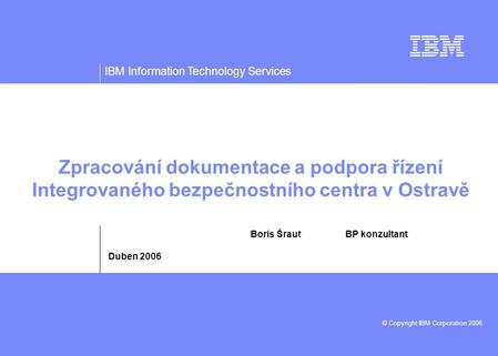 IBM Information Technology Services © Copyright IBM Corporation 2006 Zpracování dokumentace a podpora řízení Integrovaného bezpečnostního centra v Ostravě.