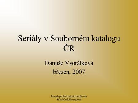 Porada profesionálních knihoven Středočeského regionu Seriály v Souborném katalogu ČR Danuše Vyorálková březen, 2007.