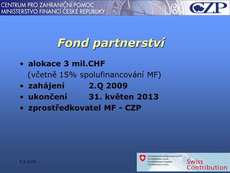 Fond partnerství alokace 3 mil.CHF (včetně 15% spolufinancování MF) zahájení 2.Q 2009 ukončení31. květen 2013 zprostředkovatel MF - CZP 5.6.2009.
