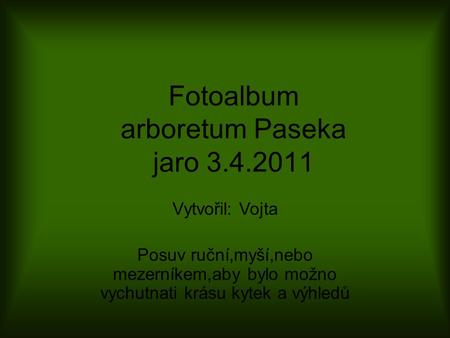 Fotoalbum arboretum Paseka jaro 3.4.2011 Vytvořil: Vojta Posuv ruční,myší,nebo mezerníkem,aby bylo možno vychutnati krásu kytek a výhledů.