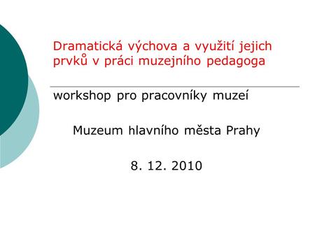 Dramatická výchova a využití jejich prvků v práci muzejního pedagoga workshop pro pracovníky muzeí Muzeum h lavního města Prahy 8. 12. 2010.